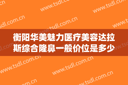 衡阳华美魅力医疗美容达拉斯综合隆鼻一般价位是多少钱?怎么样?(衡阳整形美容医院排名)