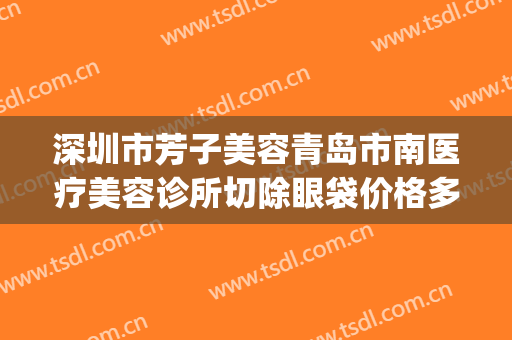 深圳市芳子美容青岛市南医疗美容诊所切除眼袋价格多少钱?怎么样?(青岛芳子整形电话)