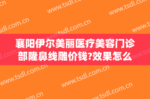 襄阳伊尔美丽医疗美容门诊部隆鼻线雕价钱?效果怎么样?(襄阳伊莱美整形医院)