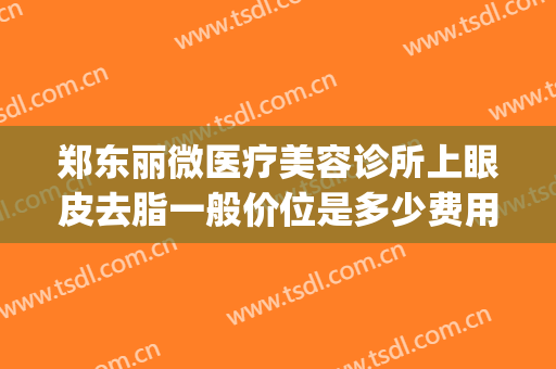 郑东丽微医疗美容诊所上眼皮去脂一般价位是多少费用?好不好?(郑州美莱医疗美容医院多少钱)