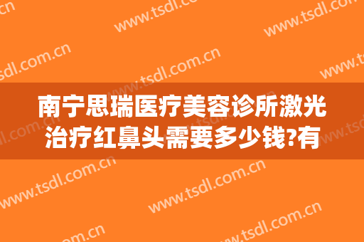南宁思瑞医疗美容诊所激光治疗红鼻头需要多少钱?有哪些优势?(南宁思瑞整形医院口碑)