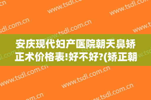 安庆现代妇产医院朝天鼻矫正术价格表!好不好?(矫正朝天鼻手术要多少钱)