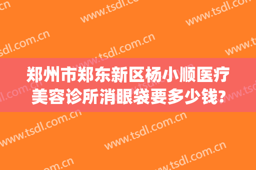 郑州市郑东新区杨小顺医疗美容诊所消眼袋要多少钱?效果怎么样?(郑州顺美整形美容)