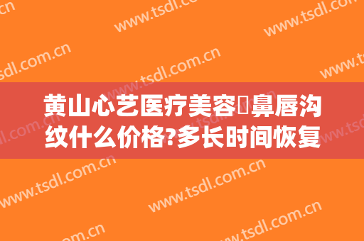 黄山心艺医疗美容袪鼻唇沟纹什么价格?多长时间恢复?(黄山心艺医疗美容怎么样)