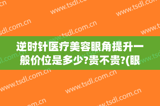 逆时针医疗美容眼角提升一般价位是多少?贵不贵?(眼角提升价格是多少)