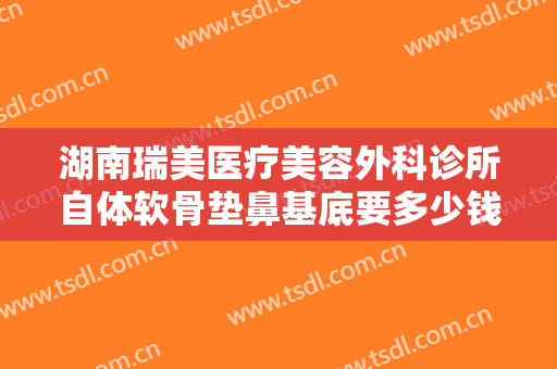 湖南瑞美医疗美容外科诊所自体软骨垫鼻基底要多少钱?怎么样?