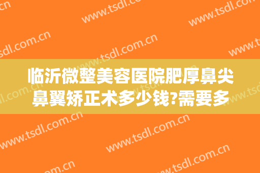 临沂微整美容医院肥厚鼻尖鼻翼矫正术多少钱?需要多久恢复?(鼻部矫正价格)