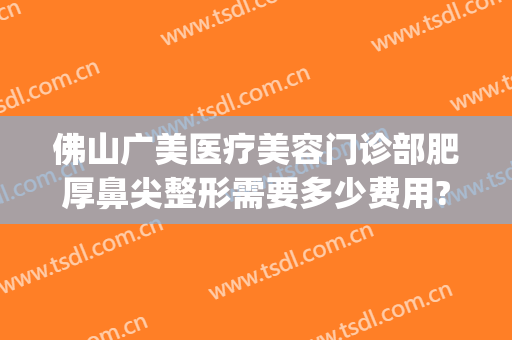 佛山广美医疗美容门诊部肥厚鼻尖整形需要多少费用?多长时间恢复?(佛山广美整形美容价格表)