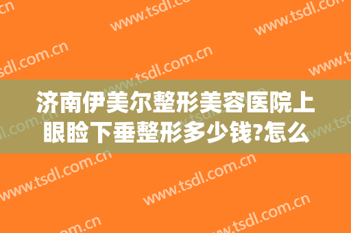 济南伊美尔整形美容医院上眼睑下垂整形多少钱?怎么样?(山东伊美尔整形美容医院)