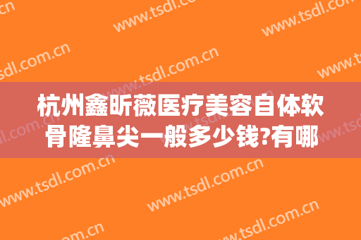 杭州鑫昕薇医疗美容自体软骨隆鼻尖一般多少钱?有哪些优势?(杭州隆鼻整形)