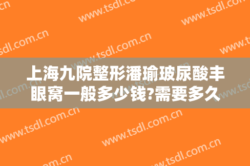 上海九院整形潘瑜玻尿酸丰眼窝一般多少钱?需要多久恢复?