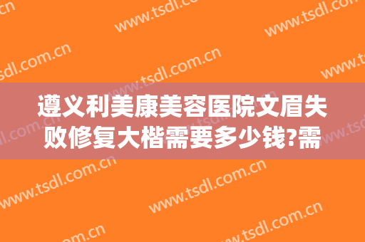 遵义利美康美容医院文眉失败修复大楷需要多少钱?需要多久恢复?(遵义利美康整形美容院地址)