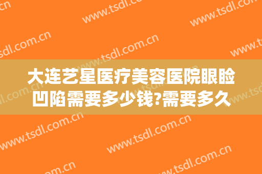 大连艺星医疗美容医院眼睑凹陷需要多少钱?需要多久恢复?(大连艺星美容整形医院)