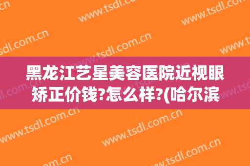 黑龙江艺星美容医院近视眼矫正价钱?怎么样?(哈尔滨星艺美整形医院怎么样)