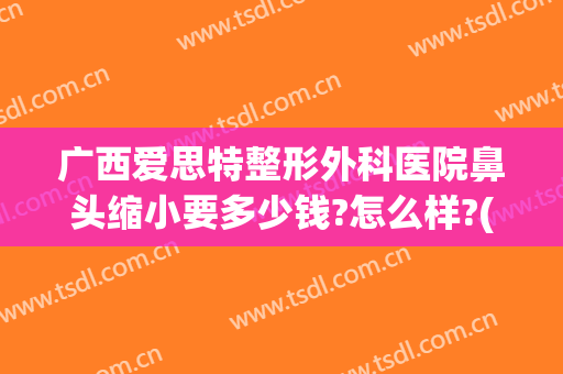 广西爱思特整形外科医院鼻头缩小要多少钱?怎么样?(做鼻头缩小的医院)