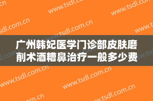 广州韩妃医学门诊部皮肤磨削术酒糟鼻治疗一般多少费用?有哪些优势?