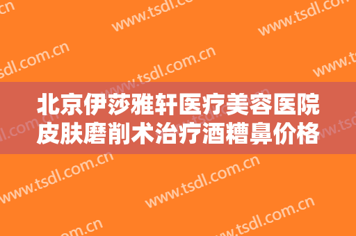 北京伊莎雅轩医疗美容医院皮肤磨削术治疗酒糟鼻价格多少钱?怎么样?