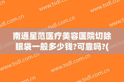 南通星范医疗美容医院切除眼袋一般多少钱?可靠吗?(南方医院做眼袋多少钱)