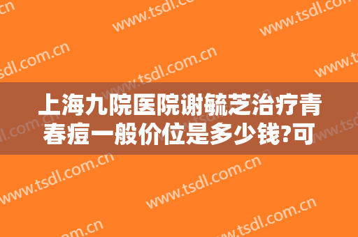 上海九院医院谢毓芝治疗青春痘一般价位是多少钱?可靠吗?