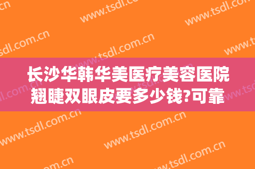 长沙华韩华美医疗美容医院翘睫双眼皮要多少钱?可靠吗?(长沙韩美整形医院怎么样)