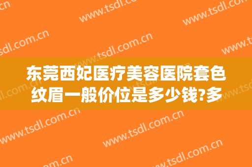 东莞西妃医疗美容医院套色纹眉一般价位是多少钱?多长时间恢复?(深圳西妃医疗美容)