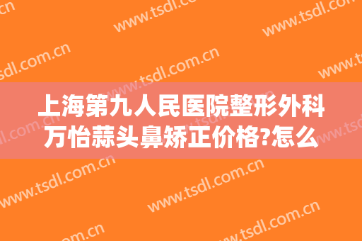 上海第九人民医院整形外科万怡蒜头鼻矫正价格?怎么样?(上海第九人民医院隆鼻多少钱)