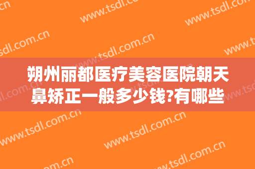 朔州丽都医疗美容医院朝天鼻矫正一般多少钱?有哪些优势?(朔州丽都整形美容医院)