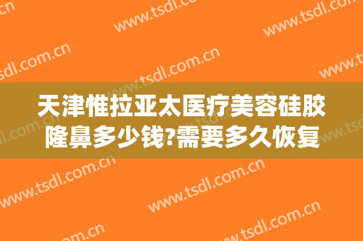 天津惟拉亚太医疗美容硅胶隆鼻多少钱?需要多久恢复?(惟拉亚太整形医院电话)
