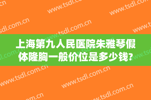 上海第九人民医院朱雅琴假体隆胸一般价位是多少钱?靠谱吗?(上海九院自体脂肪隆胸价格)