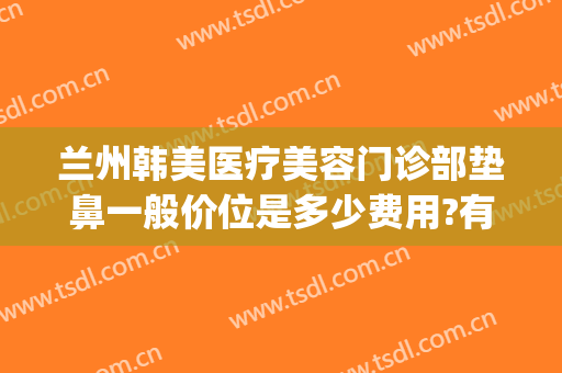 兰州韩美医疗美容门诊部垫鼻一般价位是多少费用?有哪些优势?(兰州韩美整形美容医院 评论)