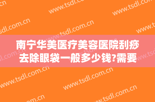 南宁华美医疗美容医院刮痧去除眼袋一般多少钱?需要多久恢复?(南宁祛除眼袋要多少钱东方在哪里)