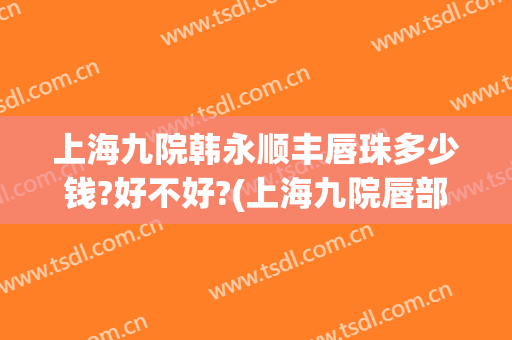 上海九院韩永顺丰唇珠多少钱?好不好?(上海九院唇部整形价格)