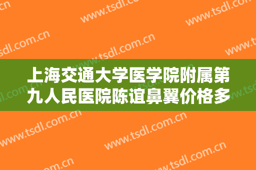 上海交通大学医学院附属第九人民医院陈谊鼻翼价格多少钱?有哪些优势?