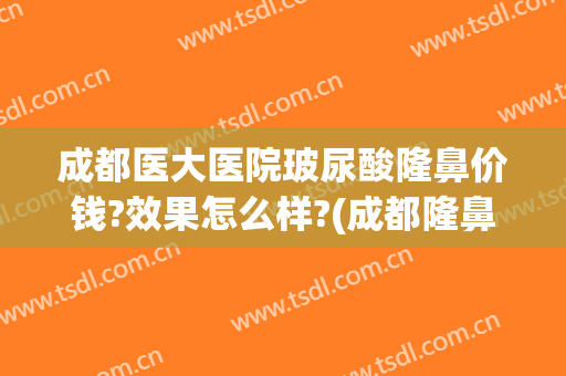 成都医大医院玻尿酸隆鼻价钱?效果怎么样?(成都隆鼻费用)