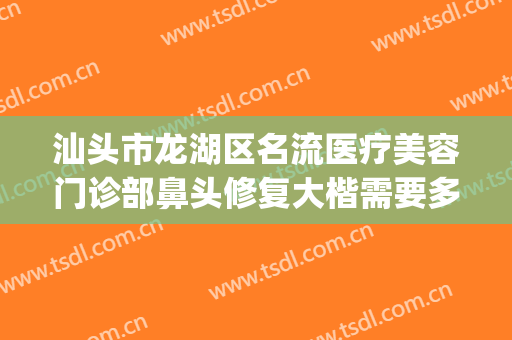 汕头市龙湖区名流医疗美容门诊部鼻头修复大楷需要多少钱?靠谱吗?(汕头名流整形美容医院怎么样)