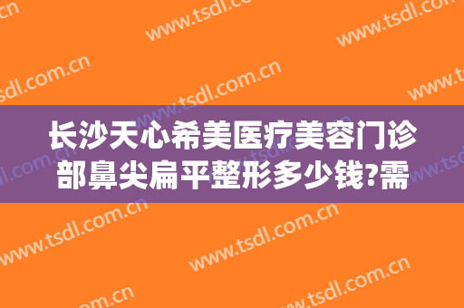 长沙天心希美医疗美容门诊部鼻尖扁平整形多少钱?需要多久恢复?(长沙整形医院瘦脸针)