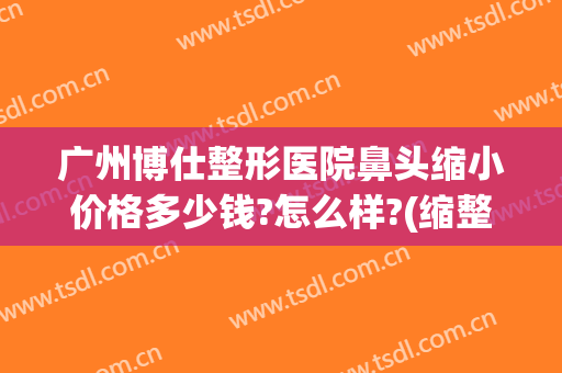 广州博仕整形医院鼻头缩小价格多少钱?怎么样?(缩整形鼻头要多少钱)