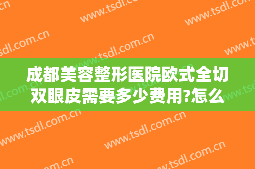 成都美容整形医院欧式全切双眼皮需要多少费用?怎么样?(成都全切双眼皮手术哪家好)