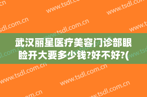 武汉丽星医疗美容门诊部眼睑开大要多少钱?好不好?(武汉整形眼多少钱)
