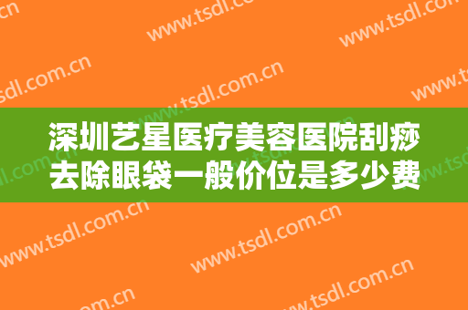 深圳艺星医疗美容医院刮痧去除眼袋一般价位是多少费用?效果怎么样?
