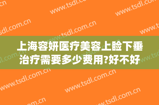 上海容妍医疗美容上睑下垂治疗需要多少费用?好不好?(治疗上睑下垂要多少钱)
