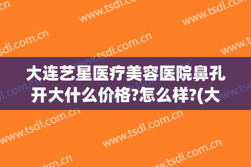 大连艺星医疗美容医院鼻孔开大什么价格?怎么样?(大连艺星整形医院电话)