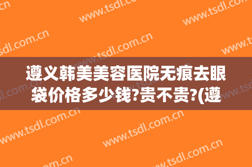 遵义韩美美容医院无痕去眼袋价格多少钱?贵不贵?(遵义医学院美容医院)