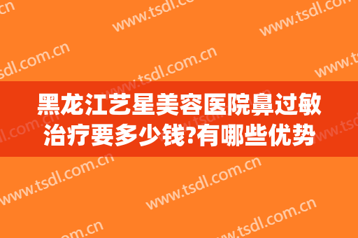 黑龙江艺星美容医院鼻过敏治疗要多少钱?有哪些优势?(黑龙江艺星整形怎么样)