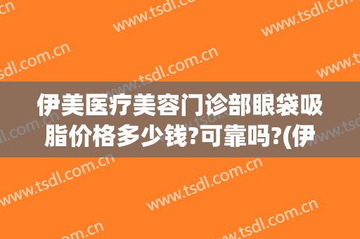 伊美医疗美容门诊部眼袋吸脂价格多少钱?可靠吗?(伊美尔去眼袋哪个大夫做得好)
