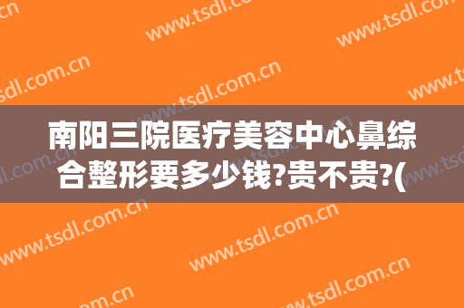 南阳三院医疗美容中心鼻综合整形要多少钱?贵不贵?(南阳隆鼻多少钱)