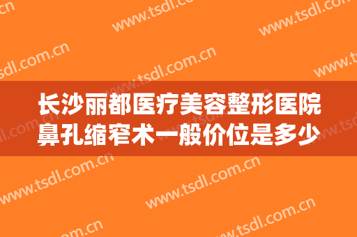 长沙丽都医疗美容整形医院鼻孔缩窄术一般价位是多少?怎么样?(长沙丽都整形美容医院地址)