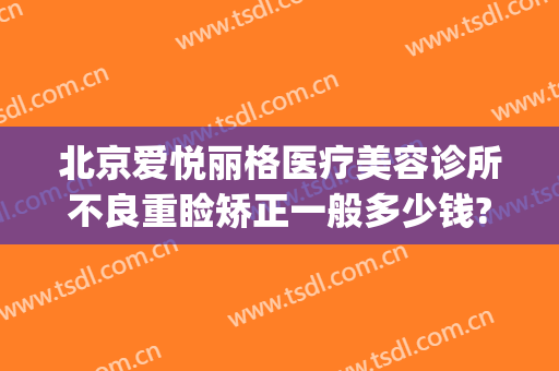 北京爱悦丽格医疗美容诊所不良重睑矫正一般多少钱?有哪些优势?(北京爱悦丽格医疗美容诊所怎么样)