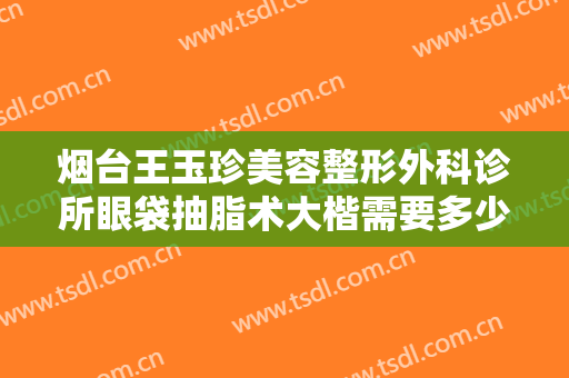 烟台王玉珍美容整形外科诊所眼袋抽脂术大楷需要多少钱?效果怎么样?