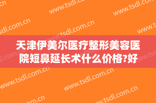 天津伊美尔医疗整形美容医院短鼻延长术什么价格?好不好?(天津伊美整形是正规医院吗)
